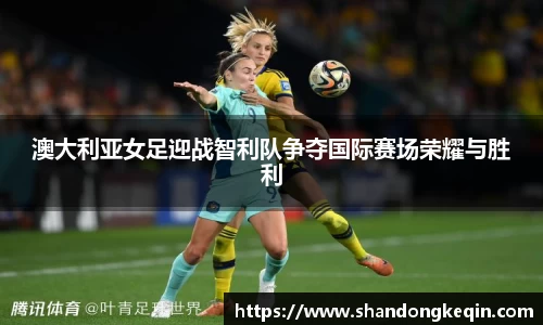 澳大利亚女足迎战智利队争夺国际赛场荣耀与胜利